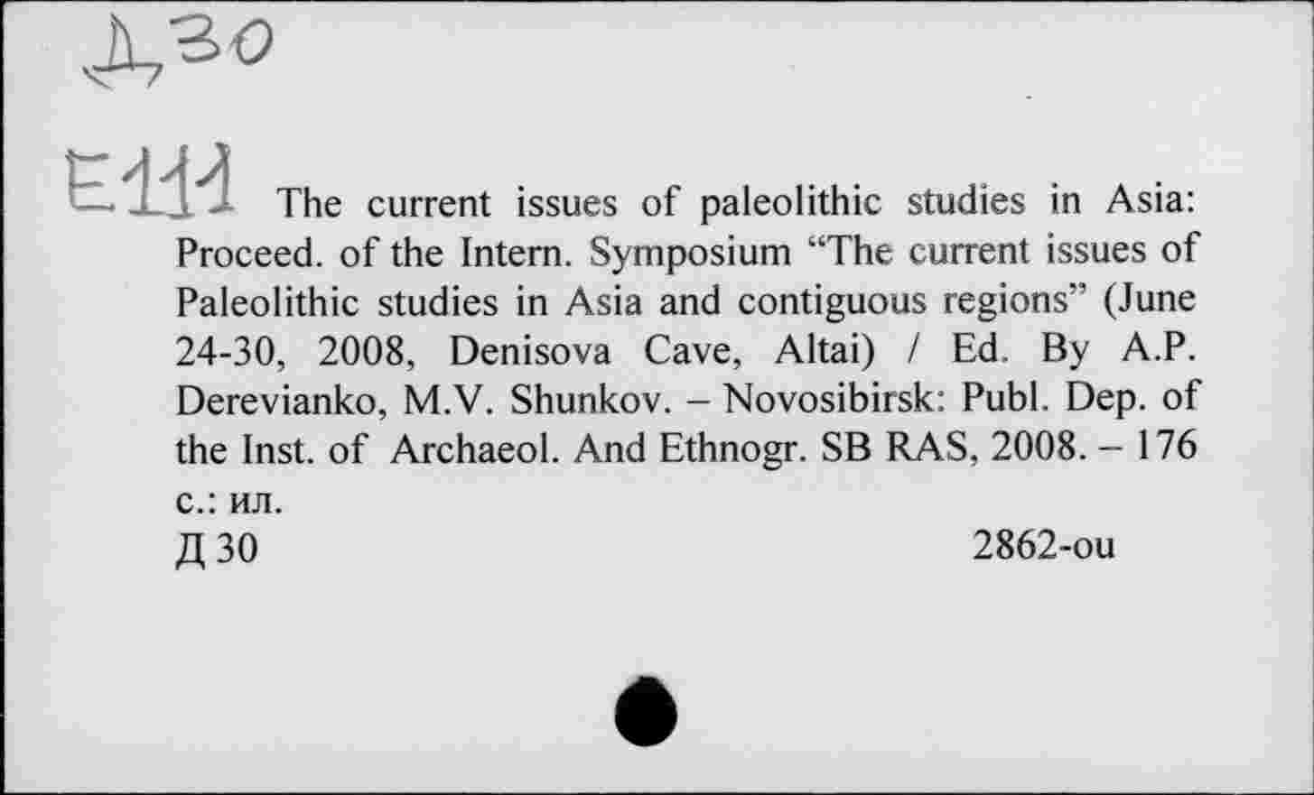 ﻿и The current issues of paleolithic studies in Asia: Proceed, of the Intern. Symposium “The current issues of Paleolithic studies in Asia and contiguous regions” (June 24-30, 2008, Denisova Cave, Altai) I Ed. By A.P. Derevianko, M.V. Shunkov. - Novosibirsk: Publ. Dep. of the Inst, of Archaeol. And Ethnogr. SB RAS, 2008. - 176 с.: ил.
Д 30	2862-ou